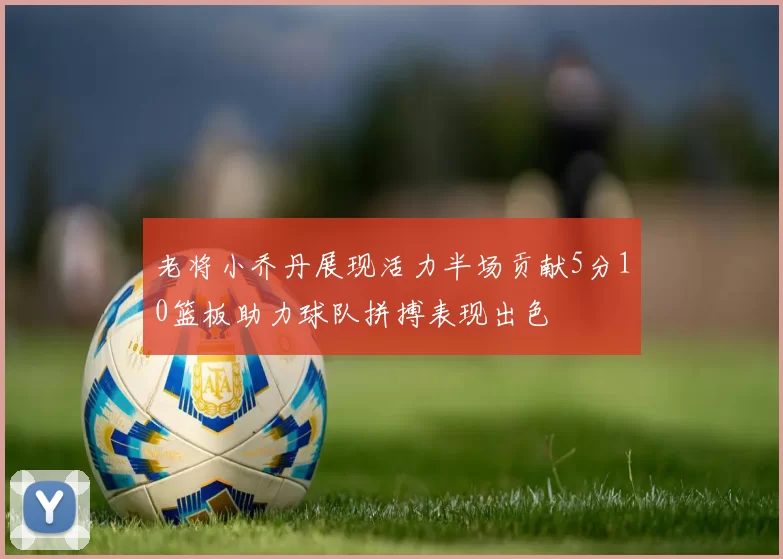 老将小乔丹展现活力半场贡献5分10篮板助力球队拼搏表现出色