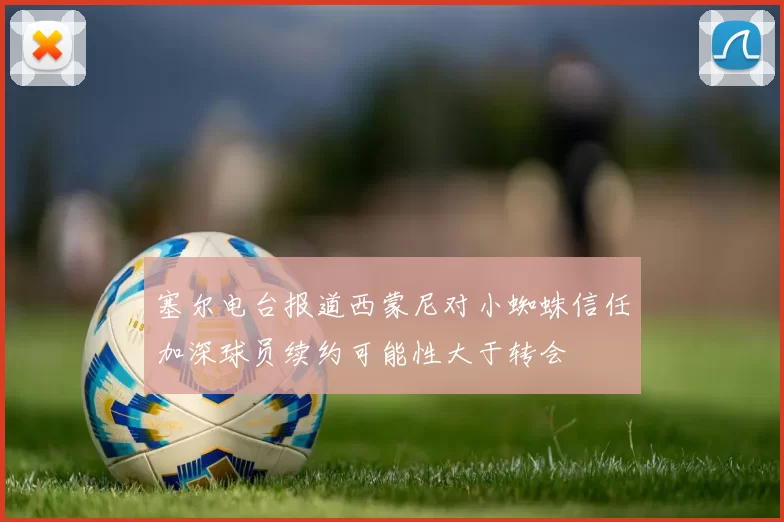 塞尔电台报道西蒙尼对小蜘蛛信任加深球员续约可能性大于转会