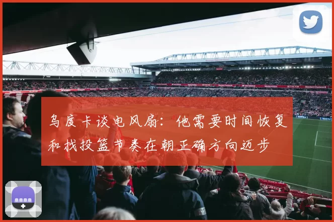 乌度卡谈电风扇：他需要时间恢复和找投篮节奏在朝正确方向迈步