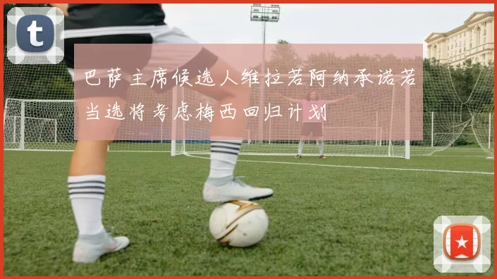 巴萨主席候选人维拉若阿纳承诺若当选将考虑梅西回归计划