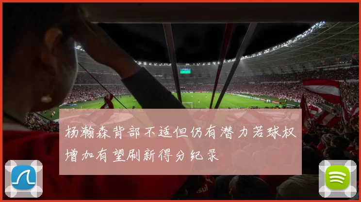 杨瀚森背部不适但仍有潜力若球权增加有望刷新得分纪录