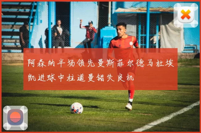 阿森纳半场领先曼斯菲尔德马杜埃凯进球中柱道曼错失良机