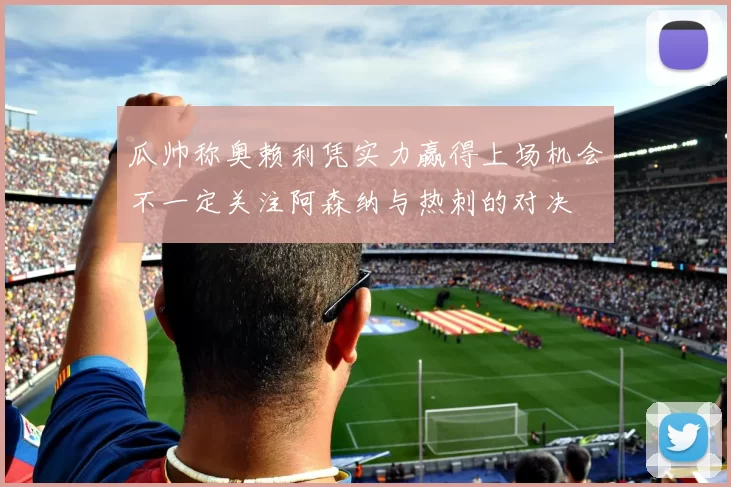 瓜帅称奥赖利凭实力赢得上场机会不一定关注阿森纳与热刺的对决
