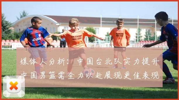媒体人分析：中国台北队实力提升中国男篮需全力以赴展现更佳表现