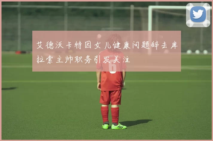 艾德沃卡特因女儿健康问题辞去库拉索主帅职务引发关注