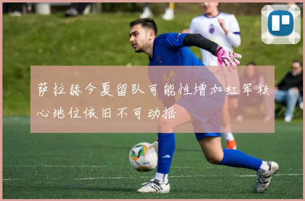 萨拉赫今夏留队可能性增加红军核心地位依旧不可动摇