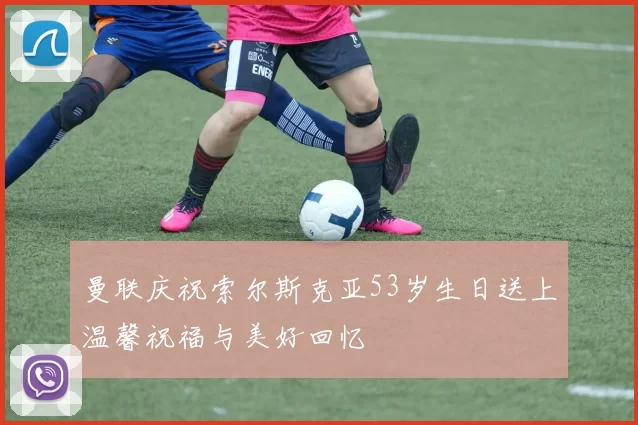 曼联庆祝索尔斯克亚53岁生日送上温馨祝福与美好回忆
