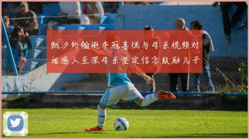 凯沙约翰逊夺冠喜悦与母亲视频对话感人至深母亲坚定信念鼓励儿子追梦